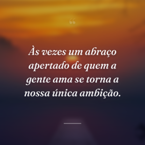 Às vezes um abraço apertado de quem a gente ama se torna a nossa única ambição.
