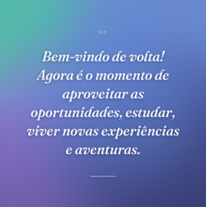 Bem-vindo de volta! Agora é o momento de aproveitar as oportunidades, estudar, viver novas experiências e aventuras.