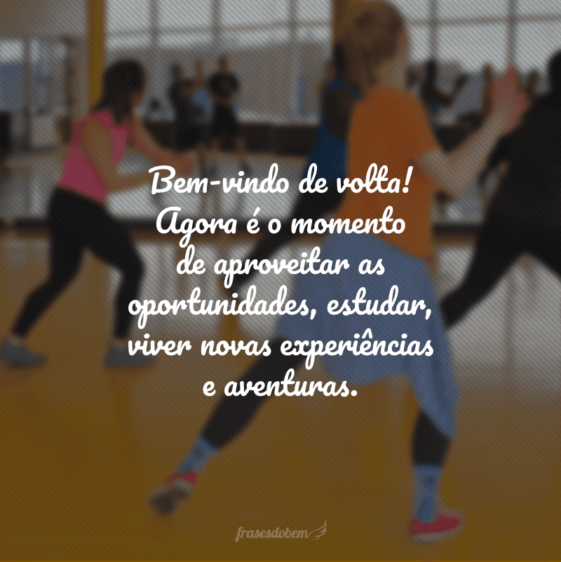 Bem-vindo de volta! Agora é o momento de aproveitar as oportunidades, estudar, viver novas experiências e aventuras.