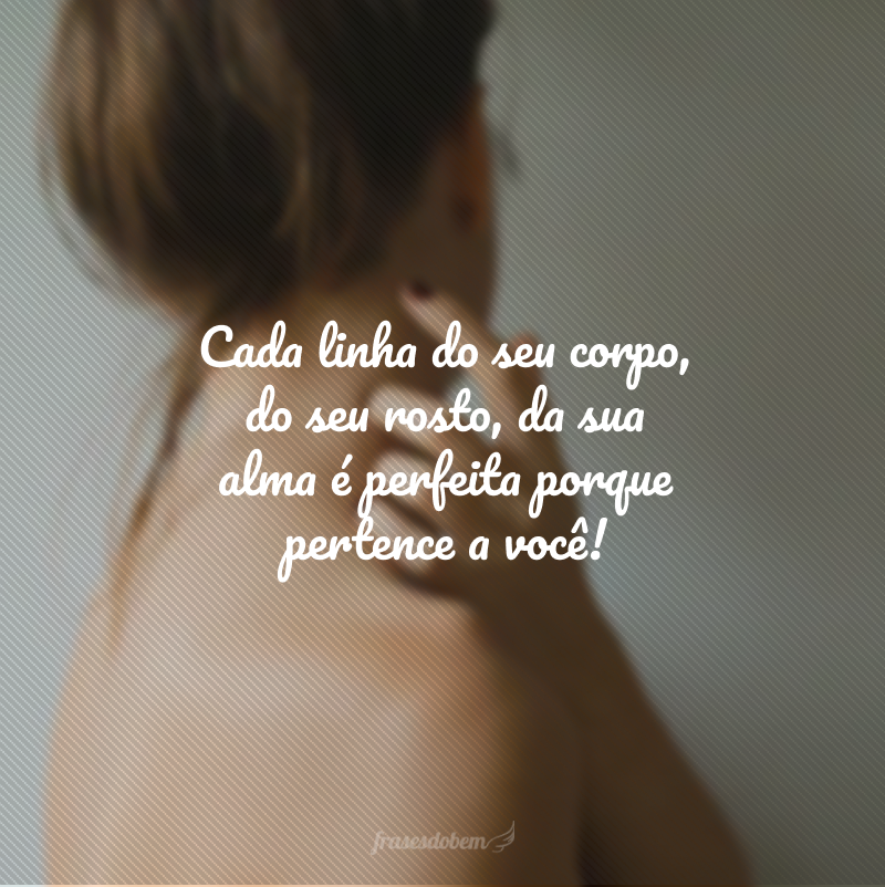 Cada linha do seu corpo, do seu rosto, da sua alma é perfeita porque pertence a você!