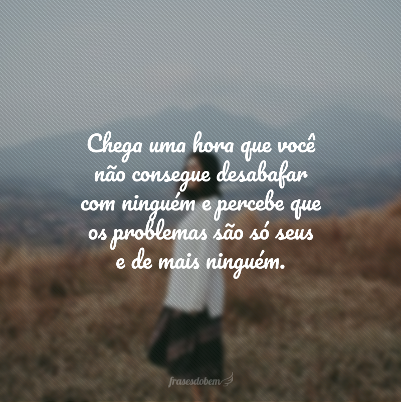 Chega uma hora que você não consegue desabafar com ninguém e percebe que os problemas são só seus e de mais ninguém.