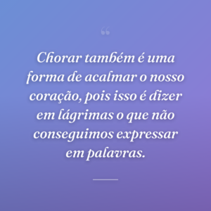 Chorar também é uma forma de acalmar o nosso coração, pois isso é dizer em lágrimas o que não conseguimos expressar em palavras.