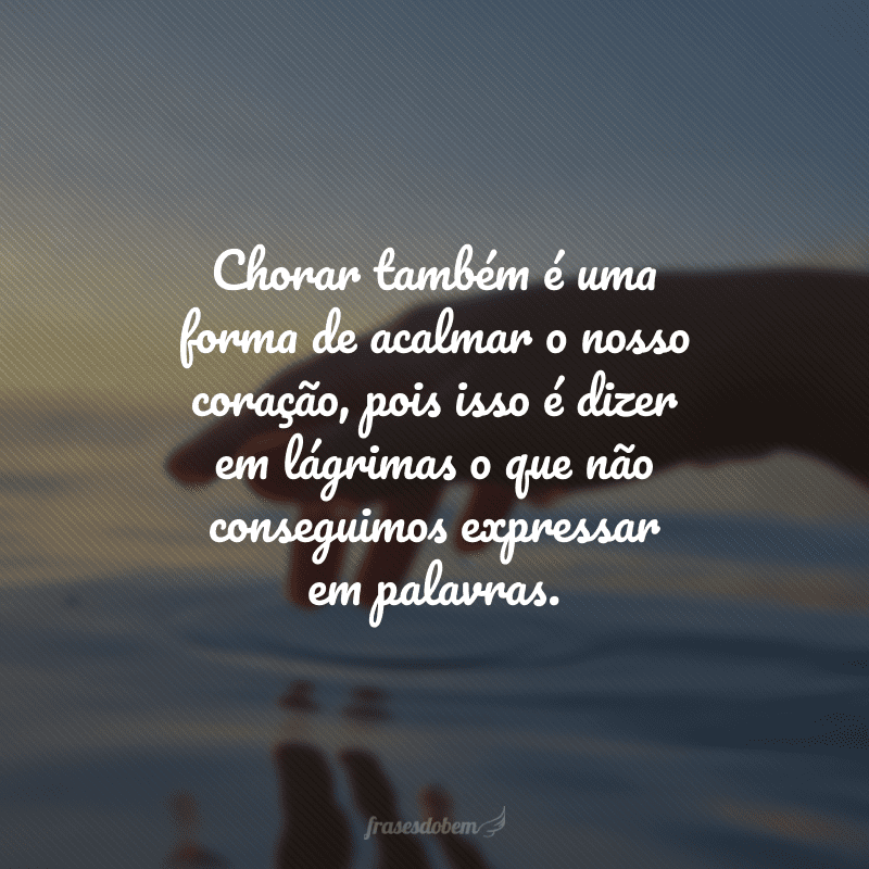 Chorar também é uma forma de acalmar o nosso coração, pois isso é dizer em lágrimas o que não conseguimos expressar em palavras.