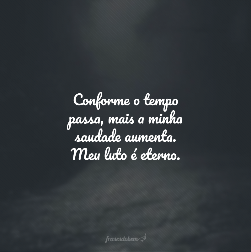 Conforme o tempo passa, mais a minha saudade aumenta. Meu luto é eterno.