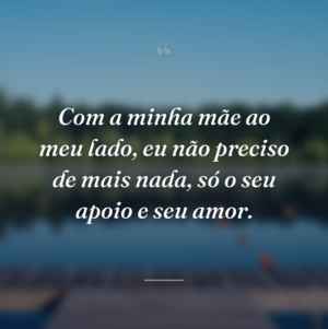 Com a minha mãe ao meu lado, eu não preciso de mais nada, só o seu apoio e seu amor.