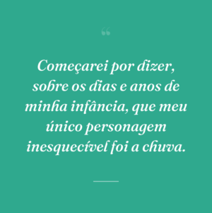 Começarei por dizer, sobre os dias e anos de minha infância, que meu único personagem inesquecível foi a chuva.