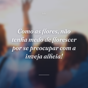 Como as flores, não tenha medo de florescer por se preocupar com a inveja alheia!