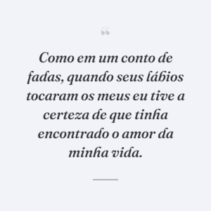 Como em um conto de fadas, quando seus lábios tocaram os meus eu tive a certeza de que tinha encontrado o amor da minha vida.