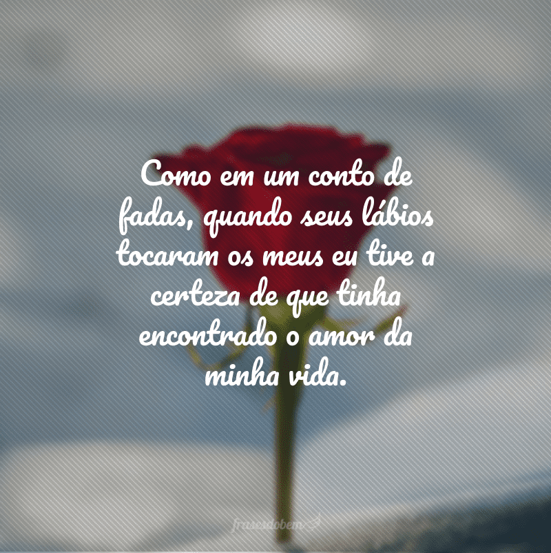 Como em um conto de fadas, quando seus lábios tocaram os meus eu tive a certeza de que tinha encontrado o amor da minha vida. 