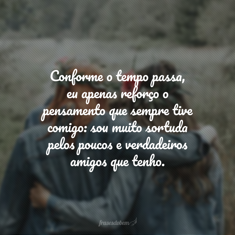 Conforme o tempo passa, eu apenas reforço o pensamento que sempre tive comigo: sou muito sortuda pelos poucos e verdadeiros amigos que tenho.