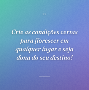 Crie as condições certas para florescer em qualquer lugar e seja dona do seu destino!