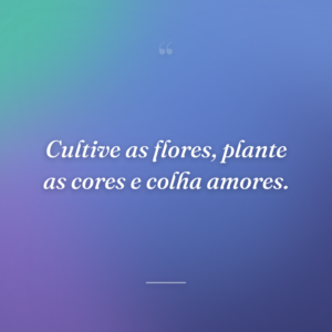 Cultive as flores, plante as cores e colha amores.