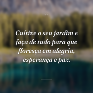 Cultive o seu jardim e faça de tudo para que floresça em alegria, esperança e paz.