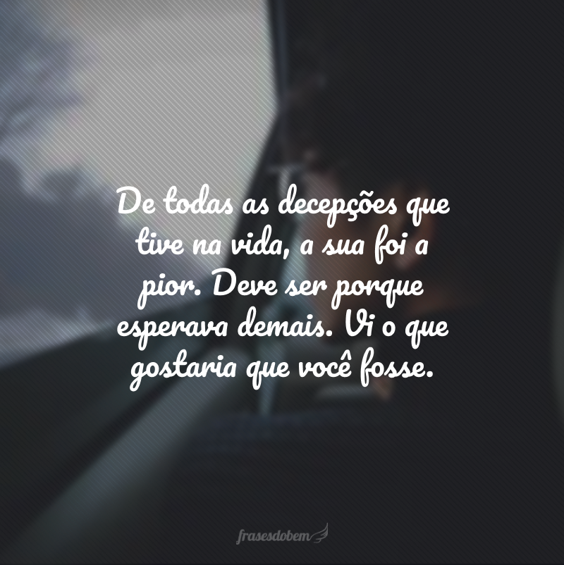 De todas as decepções que tive na vida, a sua foi a pior. Deve ser porque esperava demais. Vi o que gostaria que você fosse. 