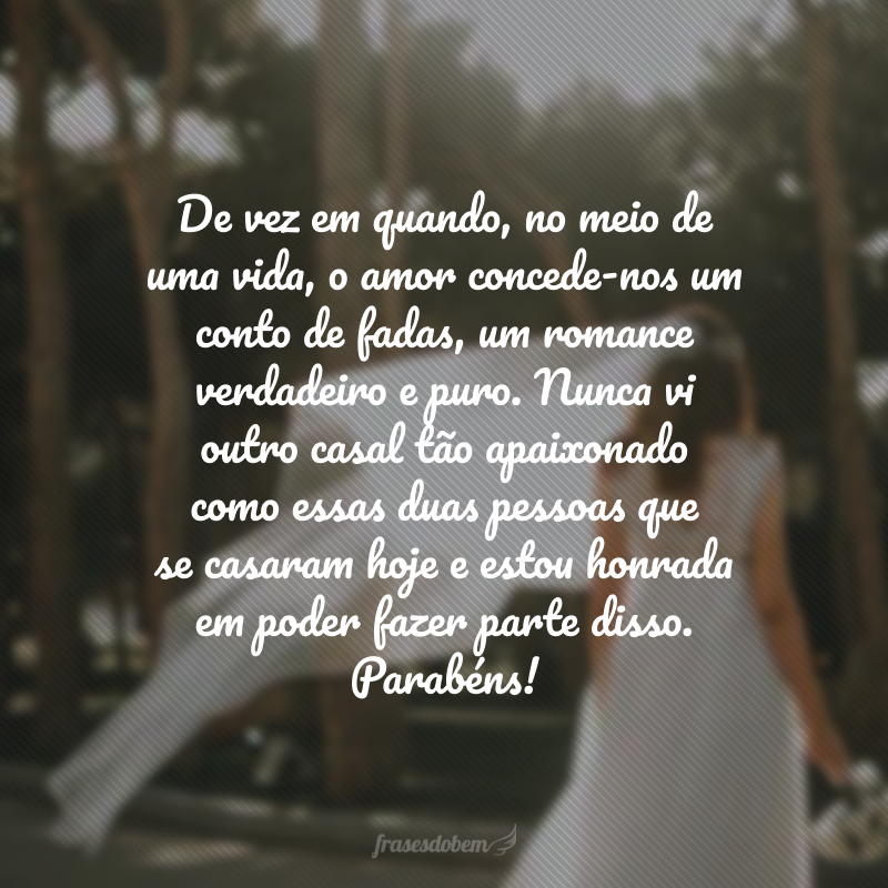 De vez em quando, no meio de uma vida, o amor concede-nos um conto de fadas, um romance verdadeiro e puro. Nunca vi outro casal tão apaixonado como essas duas pessoas que se casaram hoje e estou honrada em poder fazer parte disso. Parabéns!