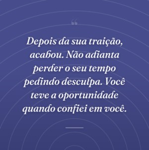 Depois da sua traição, acabou. Não adianta perder o seu tempo pedindo desculpa. Você teve a oportunidade quando confiei em você.