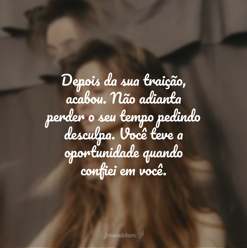 Depois da sua traição, acabou. Não adianta perder o seu tempo pedindo desculpa. Você teve a oportunidade quando confiei em você.