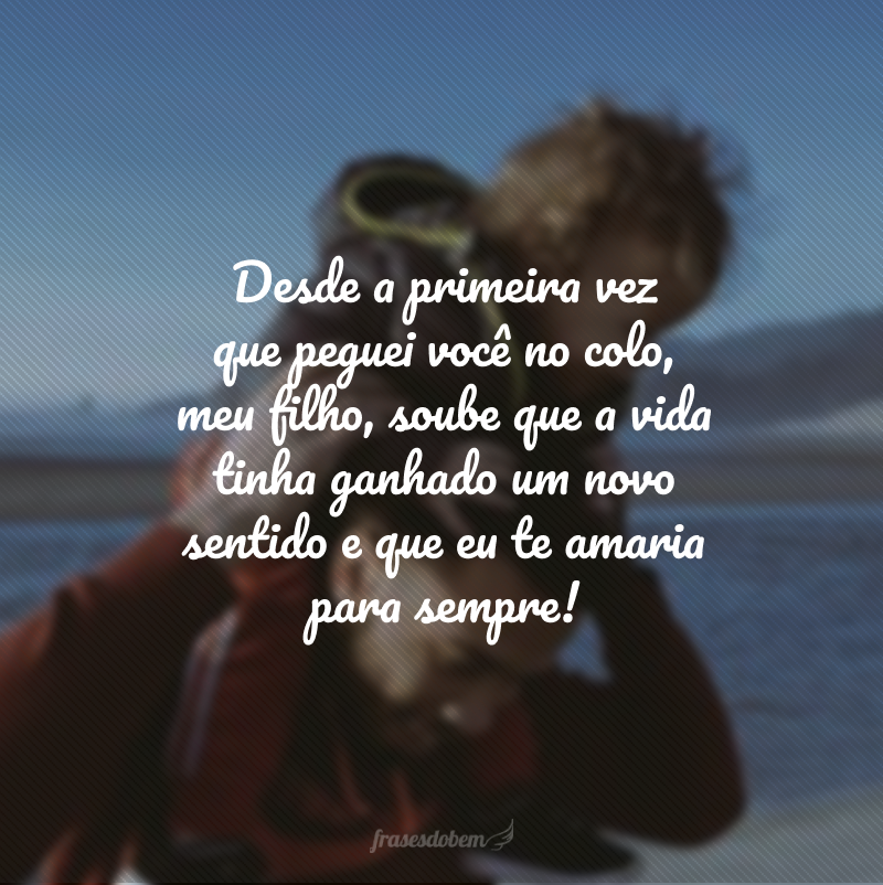 Desde a primeira vez que peguei você no colo, meu filho, soube que a vida tinha ganhado um novo sentido e que eu te amaria para sempre!