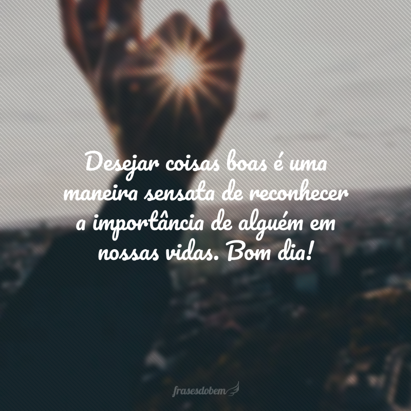 Desejar coisas boas é uma maneira sensata de reconhecer a importância de alguém em nossas vidas. Bom dia!