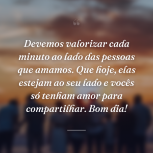 Devemos valorizar cada minuto ao lado das pessoas que amamos. Que hoje, elas estejam ao seu lado e vocês só tenham amor para compartilhar. Bom dia!