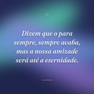Dizem que o para sempre, sempre acaba, mas a nossa amizade será até a eternidade.