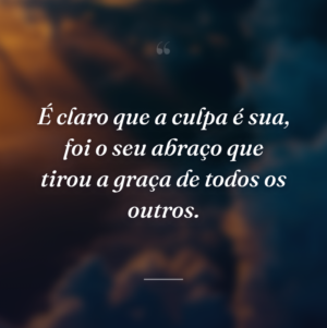 É claro que a culpa é sua, foi o seu abraço que tirou a graça de todos os outros.