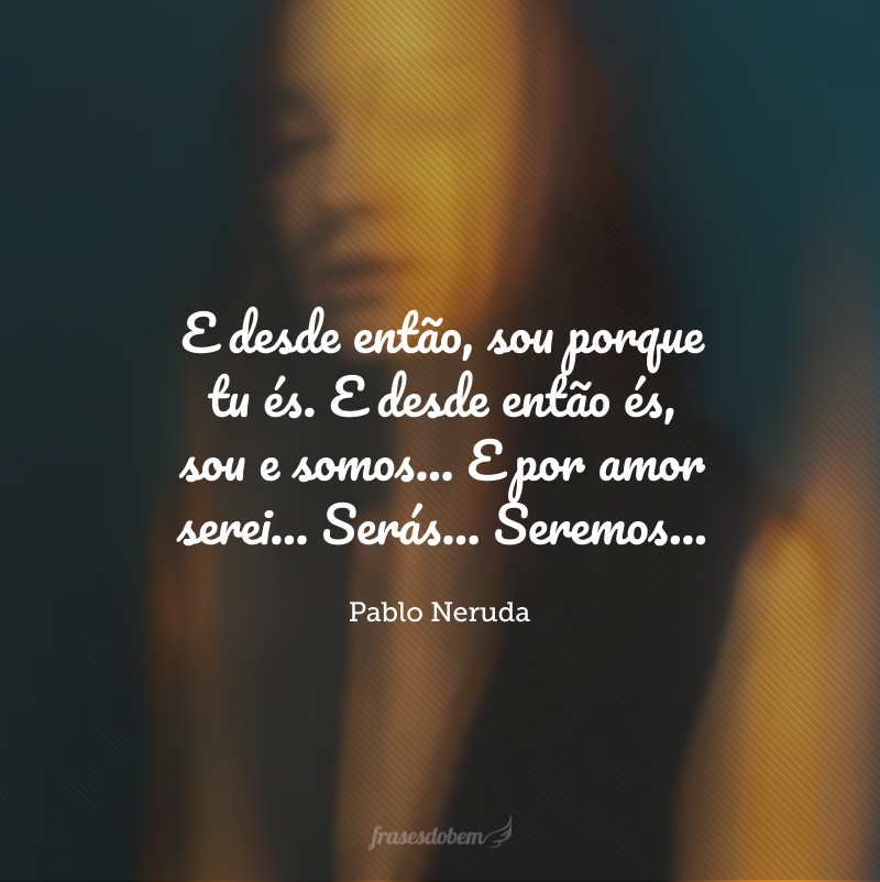 E desde então, sou porque tu és. E desde então és, sou e somos... E por amor serei... Serás... Seremos...