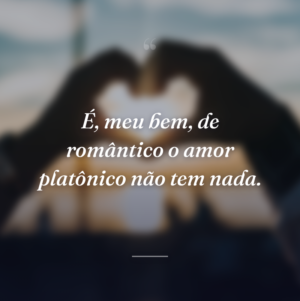 É, meu bem, de romântico o amor platônico não tem nada.