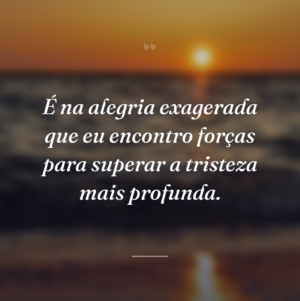 É na alegria exagerada que eu encontro forças para superar a tristeza mais profunda.