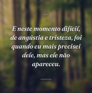 E neste momento difícil, de angústia e tristeza, foi quando eu mais precisei dele, mas ele não apareceu.