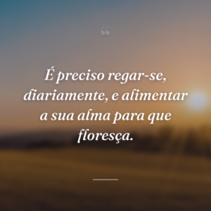 É preciso regar-se, diariamente, e alimentar a sua alma para que floresça.