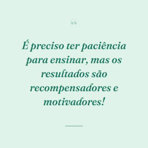 É preciso ter paciência para ensinar, mas os resultados são recompensadores e motivadores!
