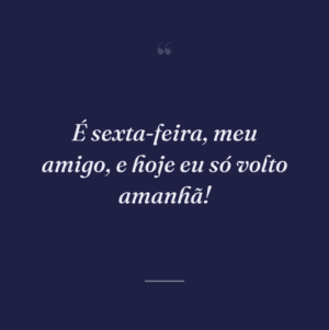 É sexta-feira, meu amigo, e hoje eu só volto amanhã!