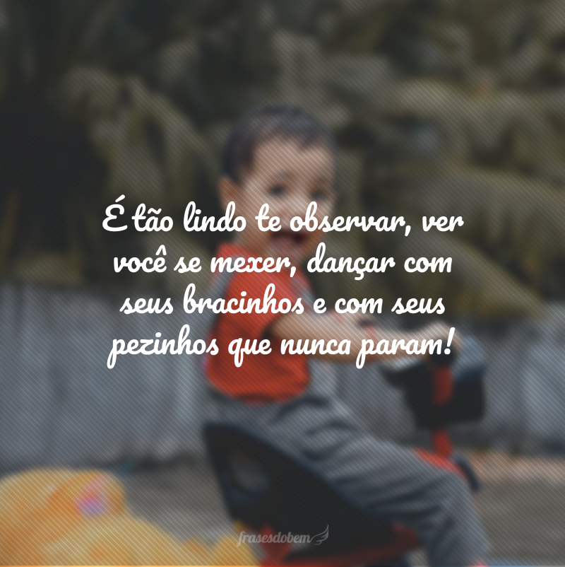 É tão lindo te observar, ver você se mexer, dançar com seus bracinhos e com seus pezinhos que nunca param!