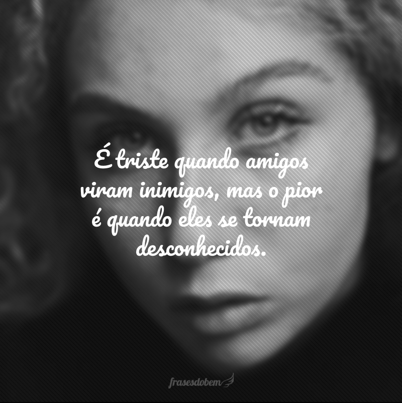 É triste quando amigos viram inimigos, mas o pior é quando eles se tornam desconhecidos.