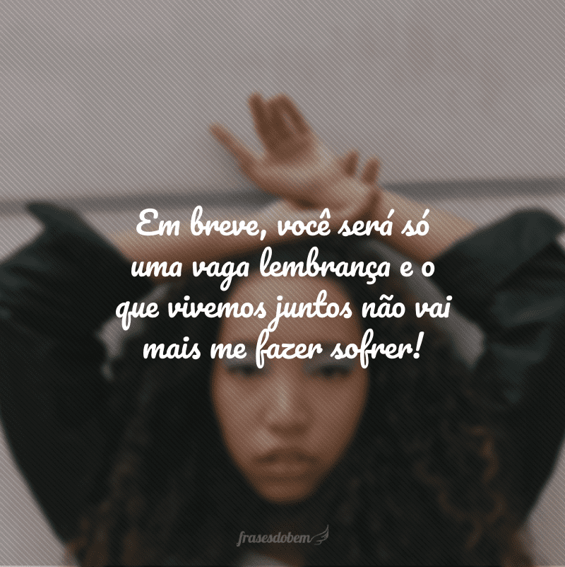 Em breve, você será só uma vaga lembrança e o que vivemos juntos não vai mais me fazer sofrer!