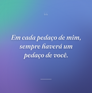Em cada pedaço de mim, sempre haverá um pedaço de você.