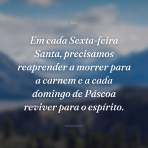 Em cada Sexta-feira Santa, precisamos reaprender a morrer para a carnem e a cada domingo de Páscoa reviver para o espírito.