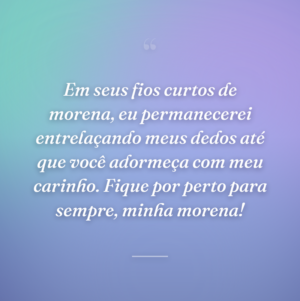 Em seus fios curtos de morena, eu permanecerei entrelaçando meus dedos até que você adormeça com meu carinho. Fique por perto para sempre, minha morena!