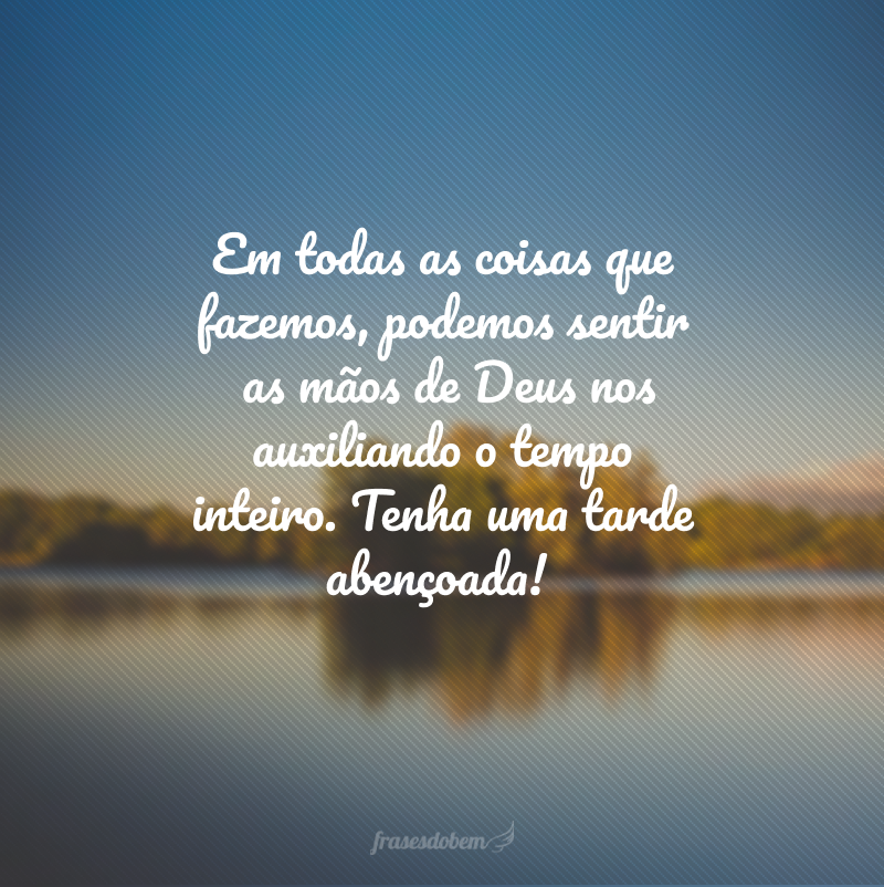 Em todas as coisas que fazemos, podemos sentir as mãos de Deus nos auxiliando o tempo inteiro. Tenha uma tarde abençoada!