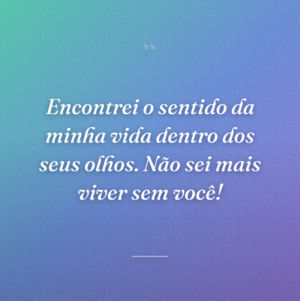 Encontrei o sentido da minha vida dentro dos seus olhos. Não sei mais viver sem você!