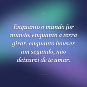 Enquanto o mundo for mundo, enquanto a terra girar, enquanto houver um segundo, não deixarei de te amar.