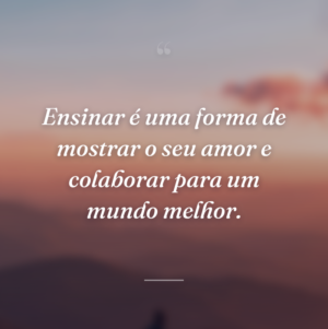 Ensinar é uma forma de mostrar o seu amor e colaborar para um mundo melhor.