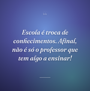 Escola é troca de conhecimentos. Afinal, não é só o professor que tem algo a ensinar!