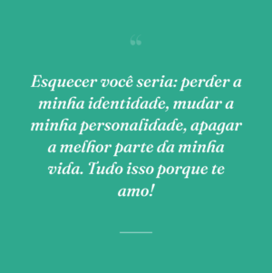 Esquecer você seria: perder a minha identidade, mudar a minha personalidade, apagar a melhor parte da minha vida. Tudo isso porque te amo!