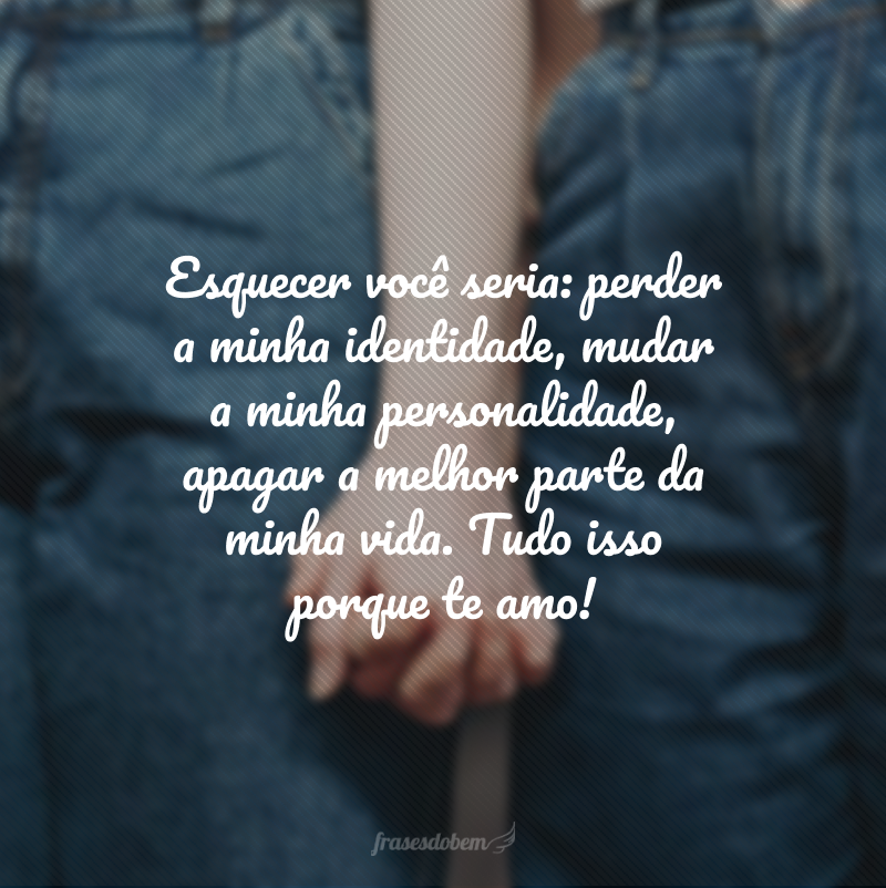 Esquecer você seria: perder a minha identidade, mudar a minha personalidade, apagar a melhor parte da minha vida. Tudo isso porque te amo!