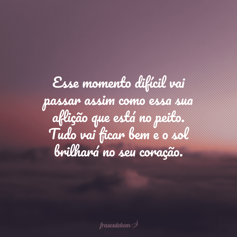 Esse momento difícil vai passar assim como essa sua aflição que está no peito. Tudo vai ficar bem e o sol brilhará no seu coração.