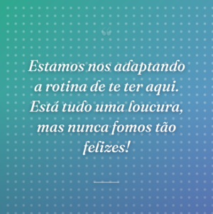 Estamos nos adaptando a rotina de te ter aqui. Está tudo uma loucura, mas nunca fomos tão felizes!
