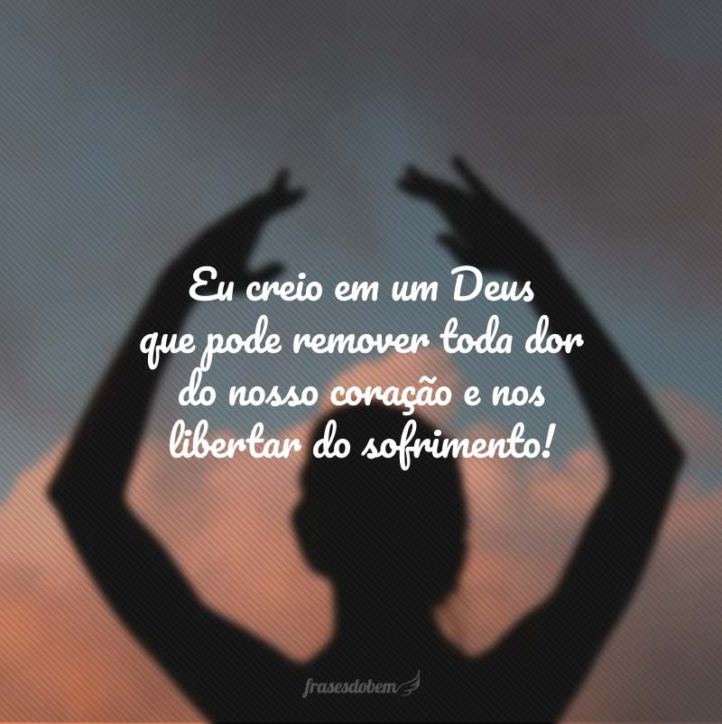 Eu creio em um Deus que pode remover toda dor do nosso coração e nos libertar do sofrimento!