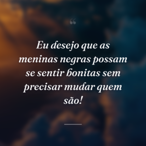 Eu desejo que as meninas negras possam se sentir bonitas sem precisar mudar quem são!